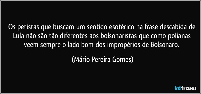 Os petistas que buscam um sentido esotérico na frase descabida de Lula não são tão diferentes aos bolsonaristas que como polianas veem sempre o lado bom dos impropérios de Bolsonaro. (Mário Pereira Gomes)