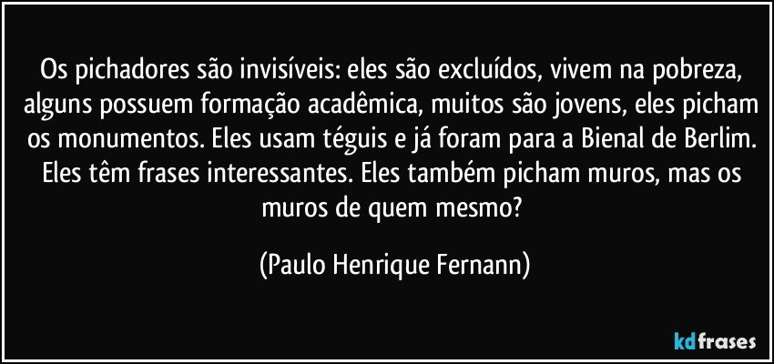 Os pichadores são invisíveis: eles são excluídos, vivem na pobreza, alguns possuem formação acadêmica, muitos são jovens, eles picham os monumentos. Eles usam téguis e já foram para a Bienal de Berlim. Eles têm frases interessantes. Eles também picham muros, mas os muros de quem mesmo? (Paulo Henrique Fernann)