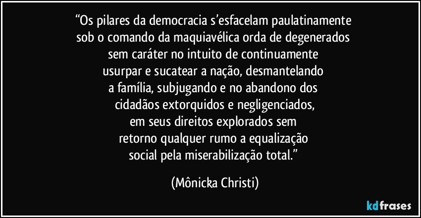 “Os pilares da democracia s’esfacelam paulatinamente 
sob o comando da maquiavélica orda de degenerados 
sem caráter no intuito de continuamente 
usurpar e sucatear a nação, desmantelando 
a família, subjugando e no abandono dos 
cidadãos extorquidos e negligenciados,
em seus direitos explorados sem 
retorno qualquer rumo a equalização 
social pela miserabilização total.” (Mônicka Christi)