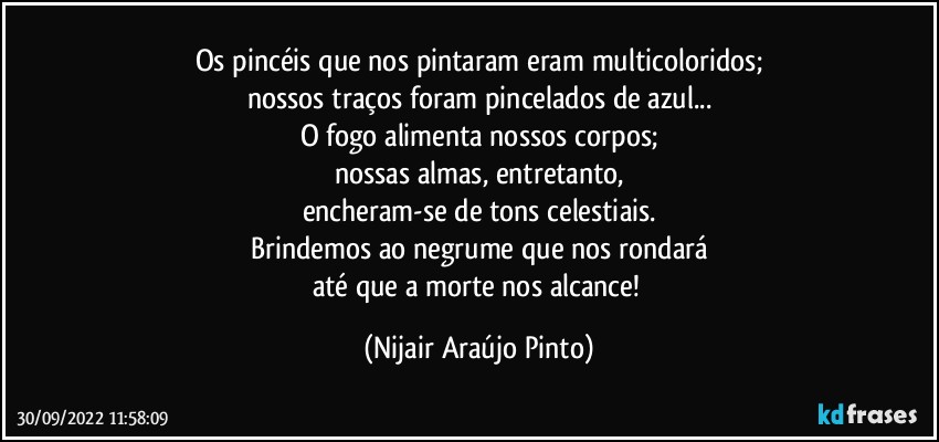 Os pincéis que nos pintaram eram multicoloridos;
nossos traços foram pincelados de azul...
O fogo alimenta nossos corpos;
nossas almas, entretanto,
encheram-se de tons celestiais.
Brindemos ao negrume que nos rondará
até que a morte nos alcance! (Nijair Araújo Pinto)