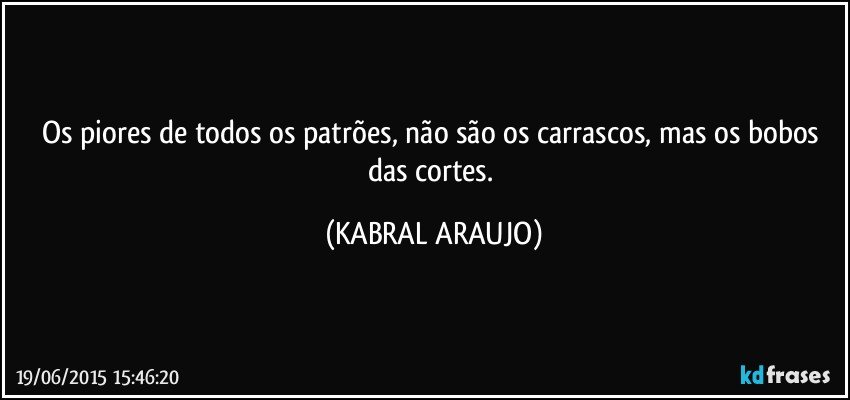 Os piores de todos os patrões, não são os carrascos, mas os bobos das cortes. (KABRAL ARAUJO)