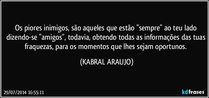 Os piores inimigos, são aqueles que estão "sempre" ao teu lado dizendo-se "amigos", todavia, obtendo todas as informações das tuas fraquezas, para os momentos que lhes sejam oportunos. (KABRAL ARAUJO)