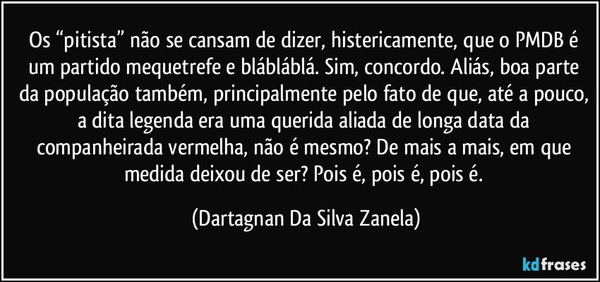 Os “pitista” não se cansam de dizer, histericamente, que o PMDB é um partido mequetrefe e blábláblá. Sim, concordo. Aliás, boa parte da população também, principalmente pelo fato de que, até a pouco, a dita legenda era uma querida aliada de longa data da companheirada vermelha, não é mesmo? De mais a mais, em que medida deixou de ser? Pois é, pois é, pois é. (Dartagnan Da Silva Zanela)