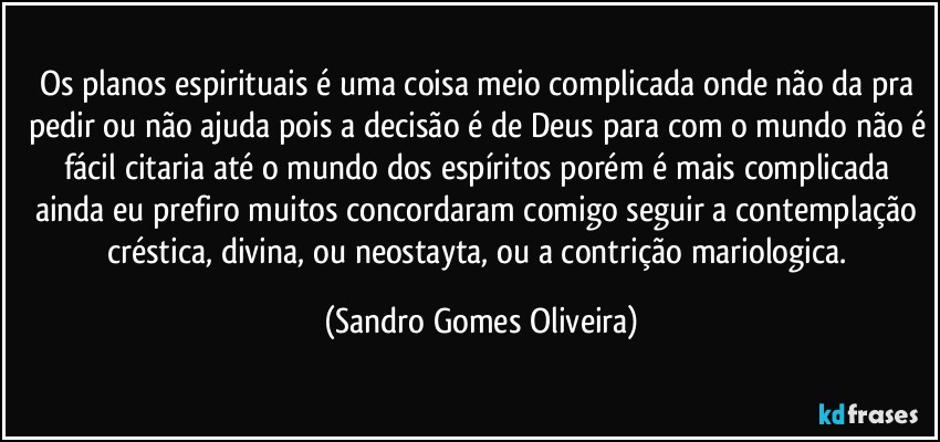 Os planos espirituais é uma coisa meio complicada onde não da pra pedir ou não ajuda pois a decisão é de Deus para com o mundo não é fácil citaria até o mundo dos espíritos porém é mais complicada ainda eu prefiro muitos concordaram comigo seguir a contemplação créstica, divina, ou neostayta, ou a contrição mariologica. (Sandro Gomes Oliveira)