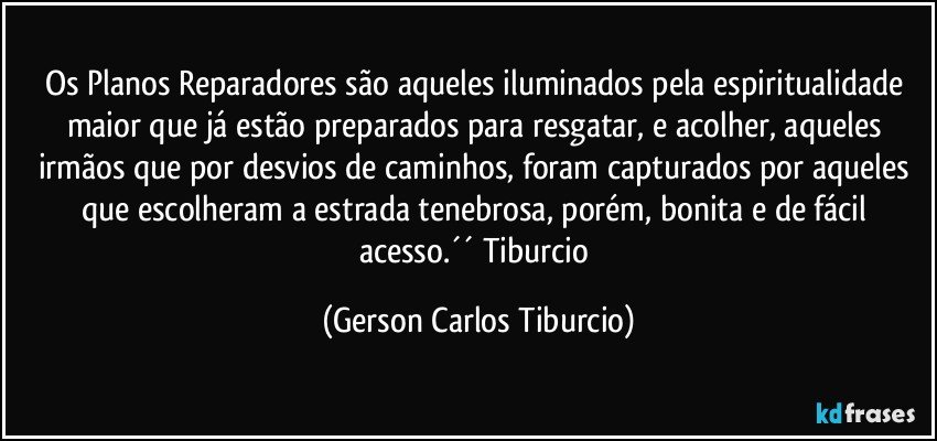 Os Planos Reparadores são aqueles iluminados pela espiritualidade maior que já estão preparados para resgatar, e acolher, aqueles irmãos que por desvios de caminhos, foram capturados por aqueles que escolheram a estrada tenebrosa, porém, bonita e de fácil acesso.´´ Tiburcio (Gerson Carlos Tiburcio)