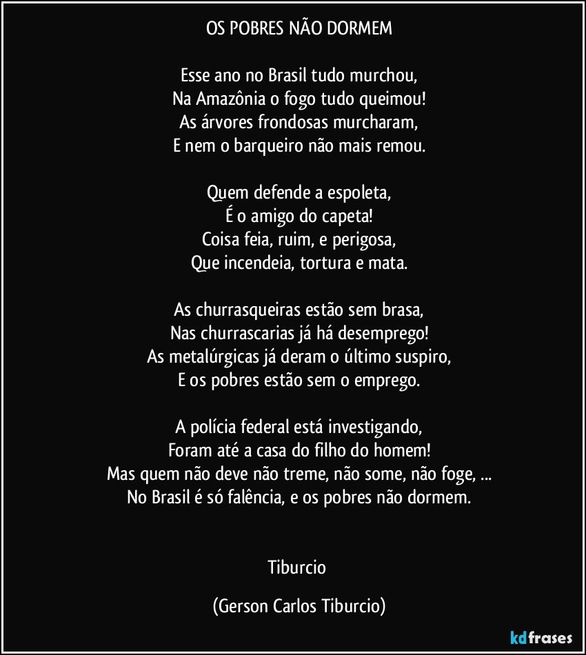 OS POBRES NÃO DORMEM

Esse ano no Brasil tudo murchou,
Na Amazônia o fogo tudo queimou!
As árvores frondosas murcharam,
E nem o barqueiro não mais remou.

Quem defende a espoleta,
É o amigo do capeta!
Coisa feia, ruim, e perigosa,
Que incendeia, tortura e mata.

As churrasqueiras estão sem brasa,
Nas churrascarias já há desemprego!
As metalúrgicas já deram o último suspiro,
E os pobres estão sem o emprego.

A polícia federal está investigando,
Foram até a casa do filho do homem!
Mas quem não deve não treme, não some, não foge, ...
No Brasil é só falência, e os pobres não dormem.


Tiburcio (Gerson Carlos Tiburcio)