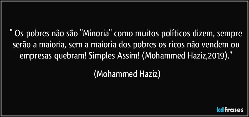 " Os pobres não são "Minoria" como muitos políticos dizem, sempre serão a maioria, sem a maioria dos pobres os ricos não vendem ou empresas quebram! Simples Assim! (Mohammed Haziz,2019)." (Mohammed Haziz)