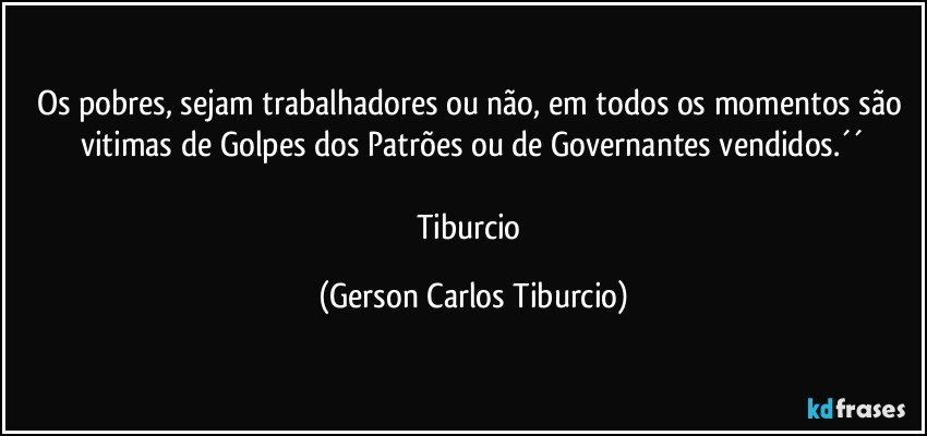 Os pobres, sejam trabalhadores ou não, em todos os momentos são vitimas de Golpes dos Patrões ou de Governantes vendidos.´´

Tiburcio (Gerson Carlos Tiburcio)