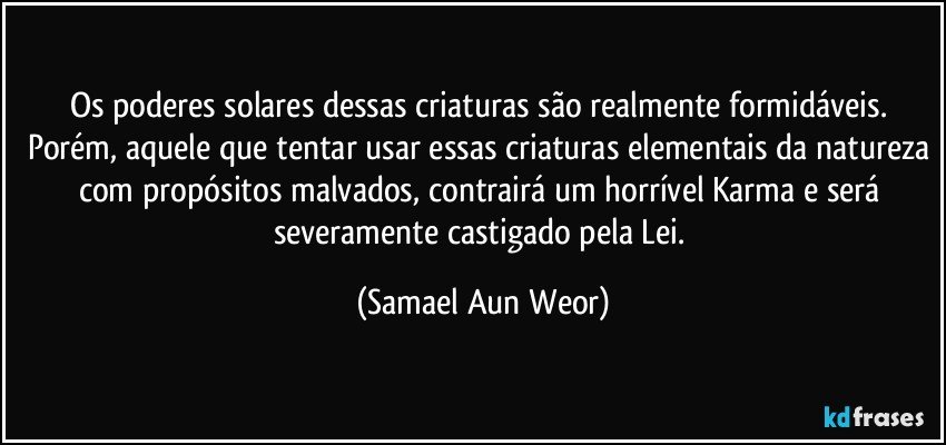 Os poderes solares dessas criaturas são realmente formidáveis. Porém, aquele que tentar usar essas criaturas elementais da natureza com propósitos malvados, contrairá um horrível Karma e será severamente castigado pela Lei. (Samael Aun Weor)