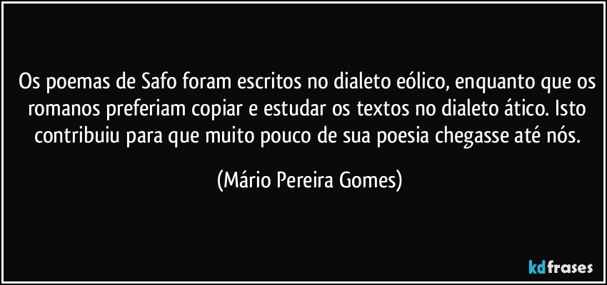 Os poemas de Safo foram escritos no dialeto eólico, enquanto que os romanos preferiam copiar e estudar os textos no dialeto ático. Isto contribuiu para que muito pouco de sua poesia chegasse até nós. (Mário Pereira Gomes)