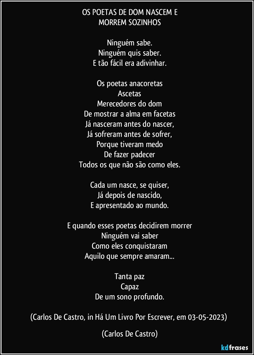 OS POETAS DE DOM NASCEM E
MORREM SOZINHOS

Ninguém sabe.
Ninguém quis saber.
E tão fácil era adivinhar.

Os poetas anacoretas
Ascetas
Merecedores do dom
De mostrar a alma em facetas
Já nasceram antes do nascer,
Já sofreram antes de sofrer,
Porque tiveram medo
De fazer padecer
Todos os que não são como eles.

Cada um nasce, se quiser,
Já depois de nascido,
E apresentado ao mundo.

E quando esses poetas decidirem morrer
Ninguém vai saber
Como eles conquistaram
Aquilo que sempre amaram...

Tanta paz
Capaz
De um sono profundo.

(Carlos De Castro, in Há Um Livro Por Escrever, em 03-05-2023) (Carlos De Castro)