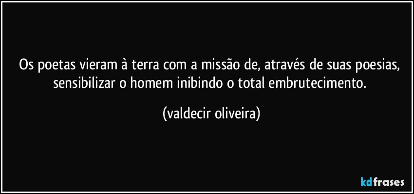 Os poetas vieram à terra com a missão de, através de suas poesias, sensibilizar o homem inibindo o total embrutecimento. (valdecir oliveira)