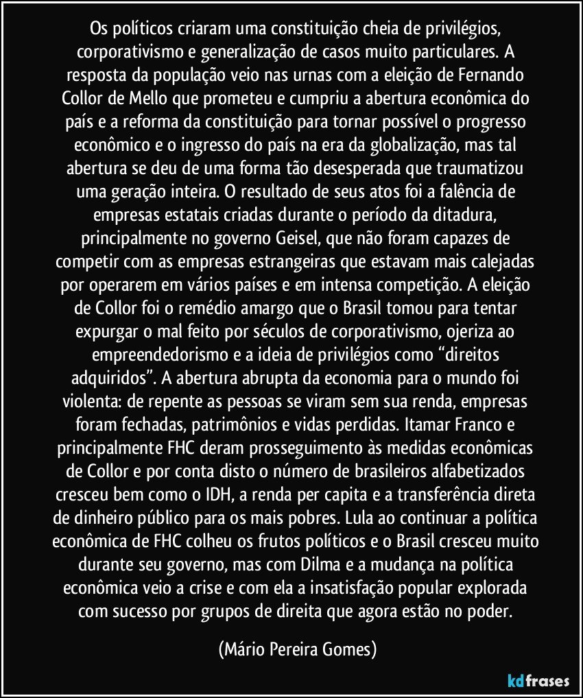 Os políticos criaram uma constituição cheia de privilégios, corporativismo e generalização de casos muito particulares. A resposta da população veio nas urnas com a eleição de Fernando Collor de Mello que prometeu e cumpriu a abertura econômica do país e a reforma da constituição para tornar possível o progresso econômico e o ingresso do país na era da globalização, mas tal abertura se deu de uma forma tão desesperada que traumatizou uma geração inteira. O resultado de seus atos foi a falência de empresas estatais criadas durante o período da ditadura, principalmente no governo Geisel, que não foram capazes de competir com as empresas estrangeiras que estavam mais calejadas por operarem em vários países e em intensa competição. A eleição de Collor foi o remédio amargo que o Brasil tomou para tentar expurgar o mal feito por séculos de corporativismo, ojeriza ao empreendedorismo e a ideia de privilégios como “direitos adquiridos”. A abertura abrupta da economia para o mundo foi violenta: de repente as pessoas se viram sem sua renda, empresas foram fechadas, patrimônios e vidas perdidas. Itamar Franco e principalmente FHC deram prosseguimento às medidas econômicas de Collor e por conta disto o número de brasileiros alfabetizados cresceu bem como o IDH, a renda per capita e a transferência direta de dinheiro público para os mais pobres. Lula ao continuar a política econômica de FHC colheu os frutos políticos e o Brasil cresceu muito durante seu governo, mas com Dilma e a mudança na política econômica veio a crise e com ela a insatisfação popular explorada com sucesso por grupos de direita que agora estão no poder. (Mário Pereira Gomes)