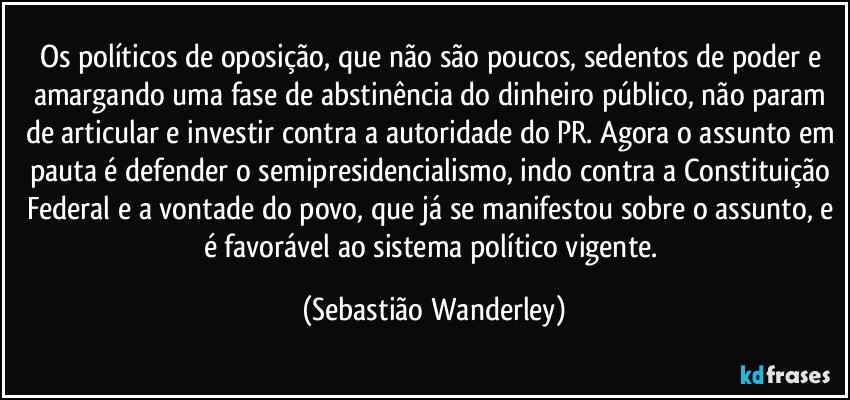 Os políticos de oposição, que não são poucos, sedentos de poder e amargando uma fase de abstinência do dinheiro público, não param de articular e investir contra a autoridade do PR. Agora o assunto em pauta é defender o semipresidencialismo, indo contra a Constituição Federal e a vontade do povo, que já se manifestou sobre o assunto, e é favorável ao sistema político vigente. (Sebastião Wanderley)