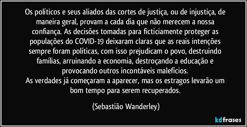 Os políticos e seus aliados das cortes de justiça, ou de injustiça, de maneira geral, provam a cada dia que não merecem a nossa confiança. As decisões tomadas para ficticiamente proteger as populações do COVID-19 deixaram claras que as reais intenções sempre foram políticas, com isso prejudicam o povo, destruindo famílias, arruinando a economia, destroçando a educação e provocando outros incontáveis malefícios. 
As verdades já começaram a aparecer, mas os estragos levarão um bom tempo para serem recuperados. (Sebastião Wanderley)