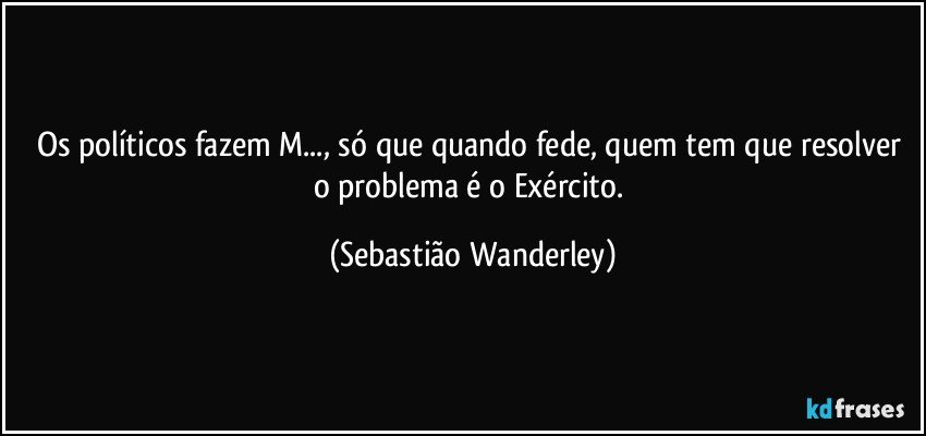 Os políticos fazem M..., só que quando fede, quem tem que resolver o problema é o Exército. (Sebastião Wanderley)