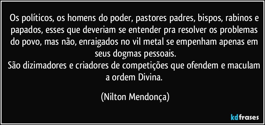 Os políticos, os homens do poder, pastores padres, bispos, rabinos e papados, esses que deveriam se entender pra resolver os problemas do povo, mas não, enraigados no vil metal se empenham apenas em seus dogmas pessoais.
São dizimadores e criadores de competições que ofendem e maculam a ordem Divina. (Nilton Mendonça)