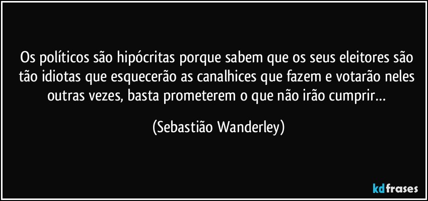 Os políticos são hipócritas porque sabem que os seus eleitores são tão idiotas que esquecerão as canalhices que fazem e votarão neles outras vezes, basta prometerem o que não irão cumprir… (Sebastião Wanderley)