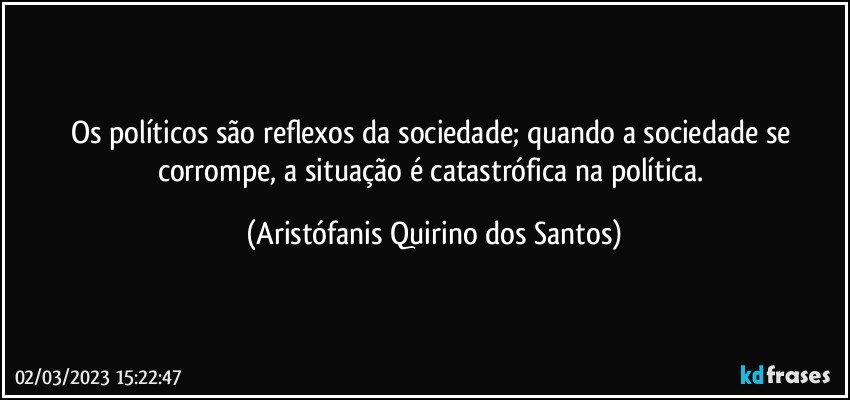 Os políticos são reflexos da sociedade; quando a sociedade se corrompe, a situação é catastrófica na política. (Aristófanis Quirino dos Santos)