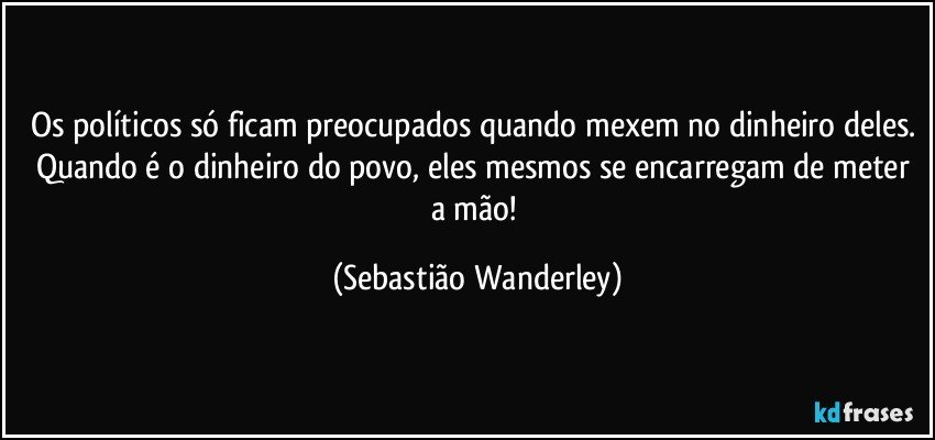 Os políticos só ficam preocupados quando mexem no dinheiro deles. Quando é o dinheiro do povo, eles mesmos se encarregam de meter a mão! (Sebastião Wanderley)