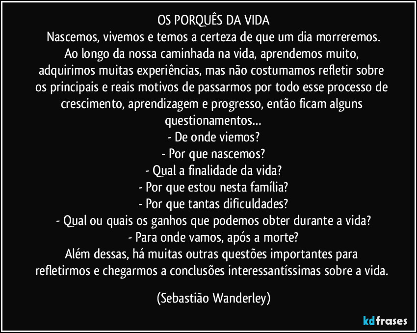 OS PORQUÊS DA VIDA
Nascemos, vivemos e temos a certeza de que um dia morreremos.
Ao longo da nossa caminhada na vida, aprendemos muito, adquirimos muitas experiências, mas não costumamos refletir sobre os principais e reais motivos de passarmos por todo esse processo de crescimento, aprendizagem e progresso, então ficam alguns questionamentos…
- De onde viemos?
- Por que nascemos?
- Qual a finalidade da vida?
- Por que estou nesta família?
- Por que tantas dificuldades?
- Qual ou quais os ganhos que podemos obter durante a vida?
- Para onde vamos, após a morte?
Além dessas, há muitas outras questões importantes para refletirmos e chegarmos a conclusões interessantíssimas sobre a vida. (Sebastião Wanderley)