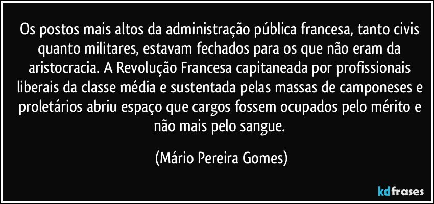 Os postos mais altos da administração pública francesa, tanto civis quanto militares, estavam fechados para os que não eram da aristocracia. A Revolução Francesa capitaneada por profissionais liberais da classe média e sustentada pelas massas de camponeses e proletários abriu espaço que cargos fossem ocupados pelo mérito e não mais pelo sangue. (Mário Pereira Gomes)