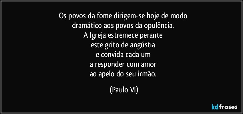 Os povos da fome dirigem-se hoje de modo 
dramático aos povos da opulência. 
A Igreja estremece perante 
este grito de angústia 
e convida cada um 
a responder com amor 
ao apelo do seu irmão. (Paulo VI)