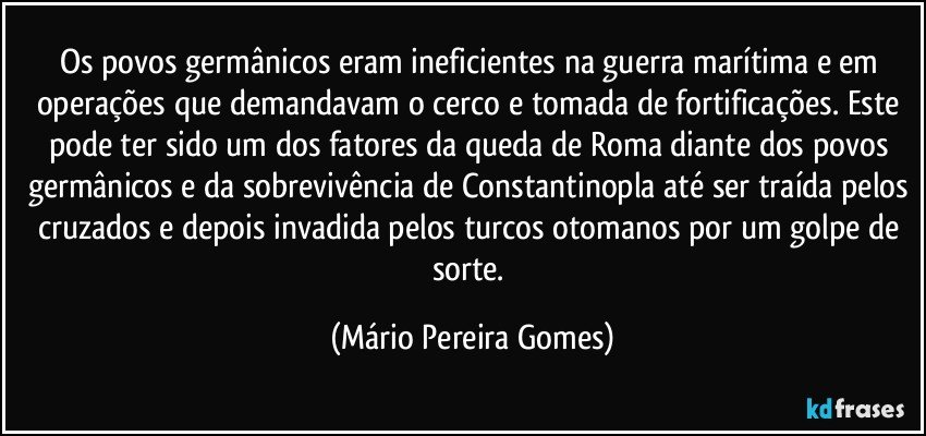 Os povos germânicos eram ineficientes na guerra marítima e em operações que demandavam o cerco e tomada de fortificações. Este pode ter sido um dos fatores da queda de Roma diante dos povos germânicos e da sobrevivência de Constantinopla até ser traída pelos cruzados e depois invadida pelos turcos otomanos por um golpe de sorte. (Mário Pereira Gomes)