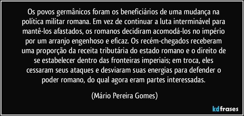 Os povos germânicos foram os beneficiários de uma mudança na política militar romana. Em vez de continuar a luta interminável para mantê-los afastados, os romanos decidiram acomodá-los no império por um arranjo engenhoso e eficaz. Os recém-chegados receberam uma proporção da receita tributária do estado romano e o direito de se estabelecer dentro das fronteiras imperiais; em troca, eles cessaram seus ataques e desviaram suas energias para defender o poder romano, do qual agora eram partes interessadas. (Mário Pereira Gomes)