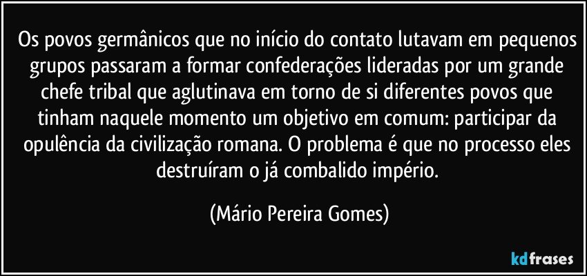 Os povos germânicos que no início do contato lutavam em pequenos grupos passaram a formar confederações lideradas por um grande chefe tribal que aglutinava em torno de si diferentes povos que tinham naquele momento um objetivo em comum: participar da opulência da civilização romana. O problema é que no processo eles destruíram o já combalido império. (Mário Pereira Gomes)