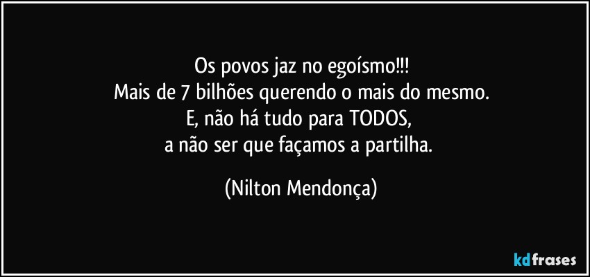 Os povos jaz no egoísmo!!!
Mais de 7 bilhões querendo o mais do mesmo.
E, não há tudo para TODOS, 
a não ser que façamos a partilha. (Nilton Mendonça)