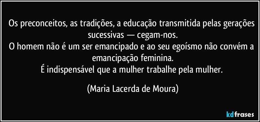 Os preconceitos, as tradições, a educação transmitida pelas gerações sucessivas — cegam-nos.
O homem não é um ser emancipado e ao seu egoísmo não convém a emancipação feminina.
É indispensável que a mulher trabalhe pela mulher. (Maria Lacerda de Moura)