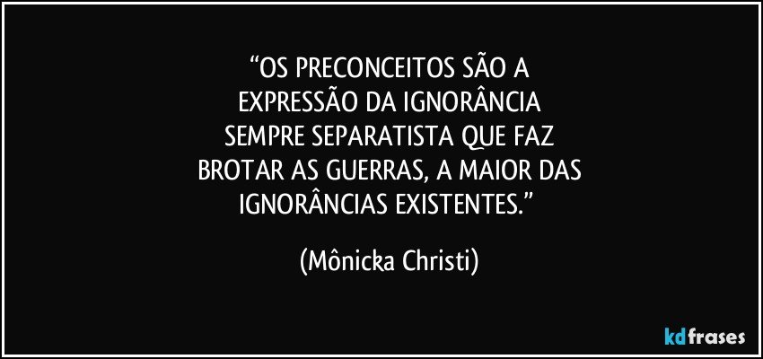 “OS PRECONCEITOS SÃO A
EXPRESSÃO DA IGNORÂNCIA
SEMPRE SEPARATISTA QUE FAZ
BROTAR AS GUERRAS, A MAIOR DAS
IGNORÂNCIAS EXISTENTES.” (Mônicka Christi)