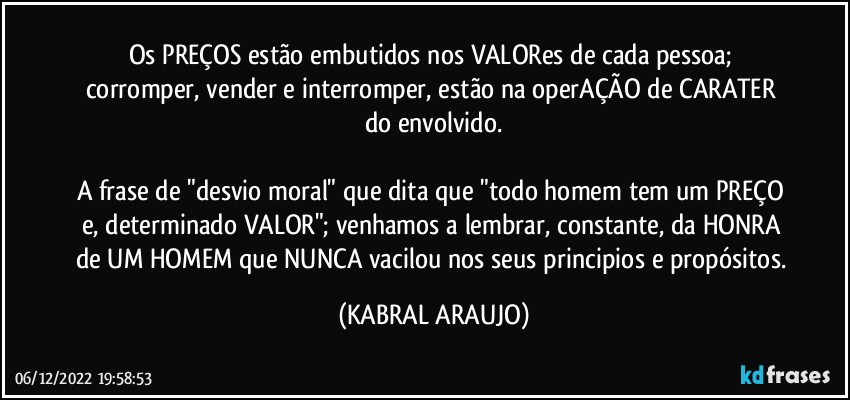 Os PREÇOS estão embutidos nos VALORes de cada pessoa; corromper, vender e interromper, estão na operAÇÃO de CARATER do envolvido.

A frase de "desvio moral" que dita que "todo homem tem um PREÇO e, determinado VALOR"; venhamos a lembrar, constante, da HONRA de UM HOMEM que NUNCA vacilou nos seus principios e propósitos. (KABRAL ARAUJO)