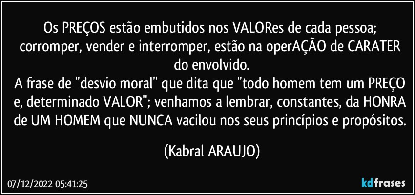 Os PREÇOS estão embutidos nos VALORes de cada pessoa; corromper, vender e interromper, estão na operAÇÃO de CARATER do envolvido.
A frase de "desvio moral" que dita que "todo homem tem um PREÇO e, determinado VALOR"; venhamos a lembrar, constantes, da HONRA de UM HOMEM que NUNCA vacilou nos seus princípios e propósitos. (KABRAL ARAUJO)