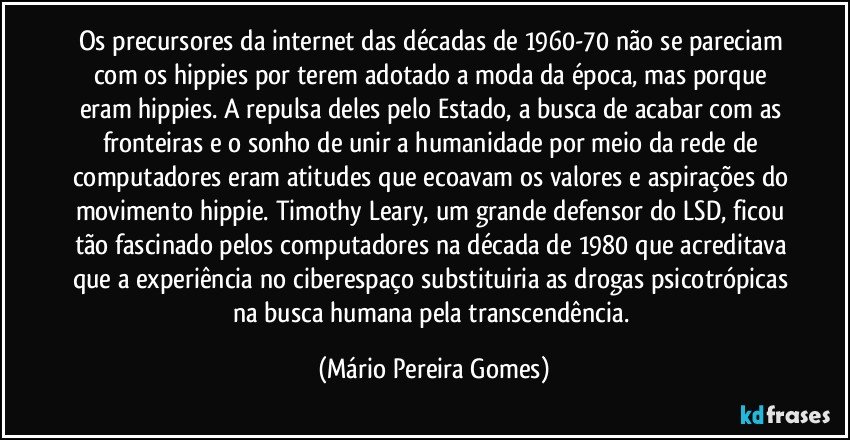 Os precursores da internet das décadas de 1960-70 não se pareciam com os hippies por terem adotado a moda da época, mas porque eram hippies. A repulsa deles pelo Estado, a busca de acabar com as fronteiras e o sonho de unir a humanidade por meio da rede de computadores eram atitudes que ecoavam os valores e aspirações do movimento hippie. Timothy Leary, um grande defensor do LSD, ficou tão fascinado pelos computadores na década de 1980 que acreditava que a experiência no ciberespaço substituiria as drogas psicotrópicas na busca humana pela transcendência. (Mário Pereira Gomes)