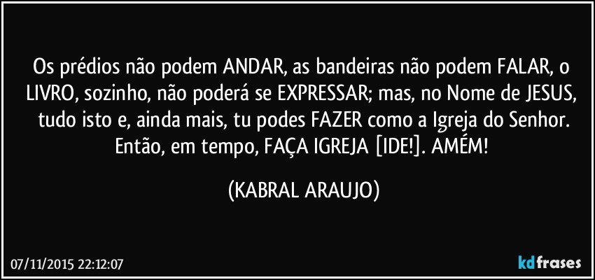 Os prédios não podem ANDAR, as bandeiras não podem FALAR, o LIVRO, sozinho, não poderá se EXPRESSAR; mas, no Nome de JESUS, tudo isto e, ainda mais, tu podes FAZER como a Igreja do Senhor.
Então, em tempo, FAÇA IGREJA [IDE!]. AMÉM! (KABRAL ARAUJO)