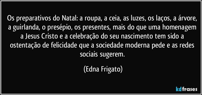 Os preparativos do Natal: a roupa, a ceia, as luzes, os laços, a árvore, a guirlanda, o presépio, os presentes, mais do que uma homenagem a Jesus Cristo e a celebração do seu nascimento tem sido a ostentação de felicidade que a sociedade moderna pede e as redes sociais sugerem. (Edna Frigato)