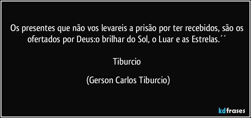 Os presentes que não vos levareis a prisão por ter recebidos, são os ofertados por Deus:o brilhar do Sol, o Luar e as Estrelas.´´ 

Tiburcio (Gerson Carlos Tiburcio)