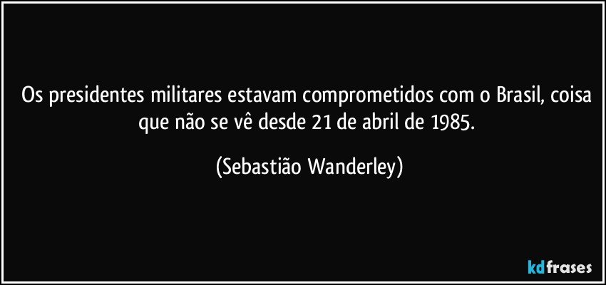 Os presidentes militares estavam comprometidos com o Brasil, coisa que não se vê desde 21 de abril de 1985. (Sebastião Wanderley)