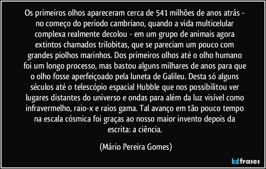 Os primeiros olhos apareceram cerca de 541 milhões de anos atrás - no começo do período cambriano, quando a vida multicelular complexa realmente decolou - em um grupo de animais agora extintos chamados trilobitas, que se pareciam um pouco com grandes piolhos marinhos. Dos primeiros olhos até o olho humano foi um longo processo, mas bastou alguns milhares de anos para que o olho fosse aperfeiçoado pela luneta de Galileu. Desta só alguns séculos até o telescópio espacial Hubble que nos possibilitou ver lugares distantes do universo e ondas para além da luz visível como infravermelho, raio-x e raios gama. Tal avanço em tão pouco tempo na escala cósmica foi graças ao nosso maior invento depois da escrita: a ciência. (Mário Pereira Gomes)