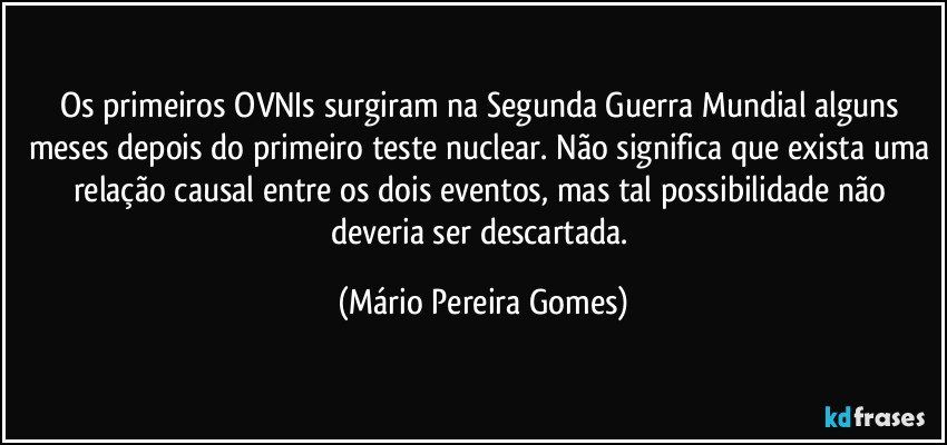 Os primeiros OVNIs surgiram na Segunda Guerra Mundial alguns meses depois do primeiro teste nuclear. Não significa que exista uma relação causal entre os dois eventos, mas tal possibilidade não deveria ser descartada. (Mário Pereira Gomes)