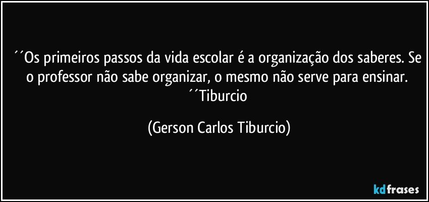 ´´Os primeiros passos da vida escolar é a organização dos saberes. Se o professor não sabe organizar, o mesmo não serve para ensinar. ´´Tiburcio (Gerson Carlos Tiburcio)