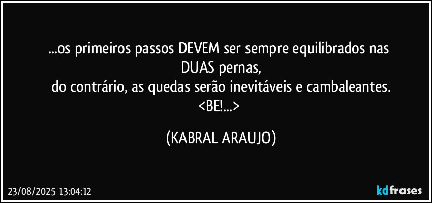 ...os primeiros passos DEVEM ser sempre equilibrados nas 
DUAS pernas,
do contrário, as quedas serão inevitáveis e cambaleantes.
<BE!...> (KABRAL ARAUJO)