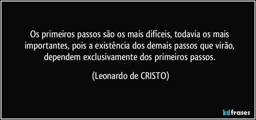 Os primeiros passos são os mais difíceis, todavia os mais importantes, pois a existência dos demais passos que virão, dependem exclusivamente dos primeiros passos. (Leonardo de CRISTO)