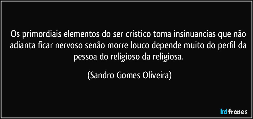 Os primordiais elementos do ser crístico toma insinuancias que não adianta ficar nervoso senão morre louco depende muito do perfil da pessoa do religioso da religiosa. (Sandro Gomes Oliveira)