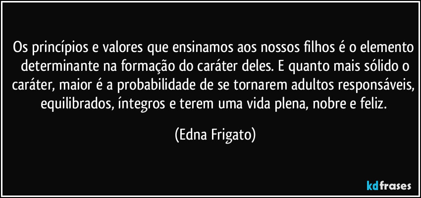 Os princípios e valores que ensinamos aos nossos filhos é o elemento  determinante na formação do caráter deles. E quanto mais sólido o caráter, maior é a probabilidade de se tornarem adultos responsáveis, equilibrados, íntegros e terem uma vida plena, nobre e feliz. (Edna Frigato)