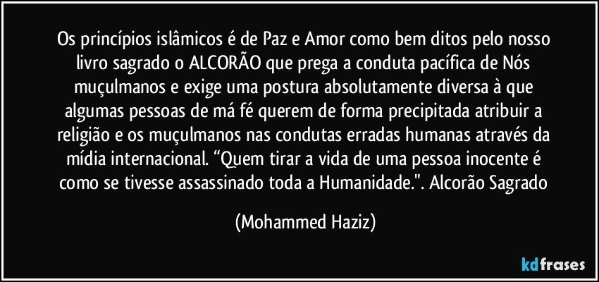 Os princípios islâmicos é de Paz e Amor como bem ditos pelo nosso livro sagrado o ALCORÃO que prega a conduta pacífica de Nós muçulmanos e exige uma postura absolutamente diversa à que algumas pessoas de má fé querem de forma precipitada atribuir a religião e os muçulmanos nas condutas erradas humanas através da mídia internacional. “Quem tirar a vida de uma pessoa inocente é como se tivesse assassinado toda a Humanidade.". Alcorão Sagrado (Mohammed Haziz)