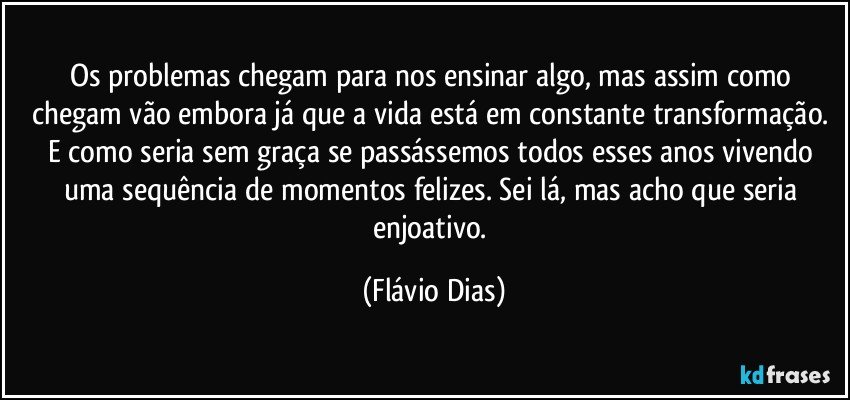 Os problemas chegam para nos ensinar algo, mas assim como chegam vão embora já que a  vida está em constante  transformação. E como seria sem graça se passássemos todos esses anos vivendo uma sequência de momentos felizes. Sei lá, mas acho que seria enjoativo. (Flávio Dias)