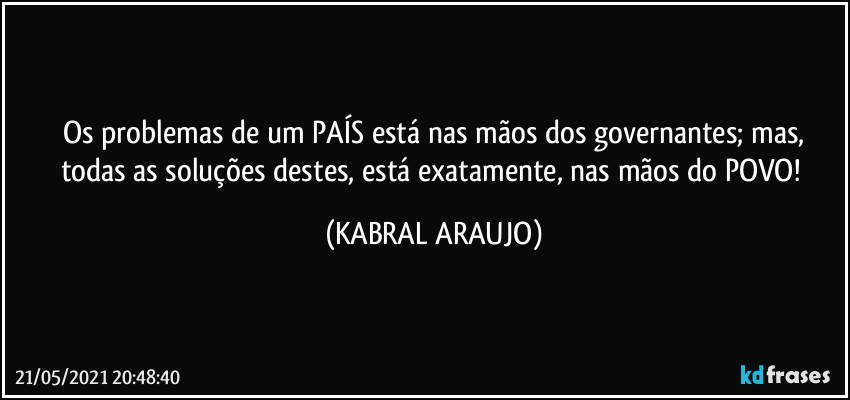 Os problemas de um PAÍS está nas mãos dos governantes; mas,
todas as soluções destes, está exatamente, nas mãos do POVO! (KABRAL ARAUJO)